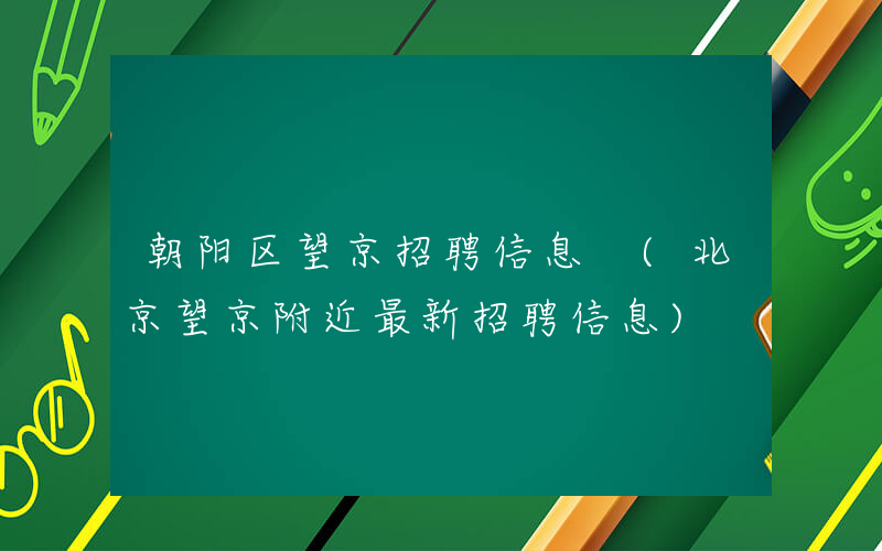 朝阳区望京招聘信息 (北京望京附近最新招聘信息)